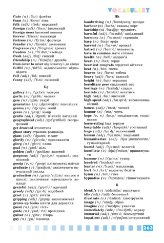 263
Vocabulary
flute (n) /flu:t/ ôëåéòà
foam (n) /fəʊm/ ïіíà
folk (adj) /fəʊk/ íàðîäíèé
foreign (adj) /'fɒrɪn/ іíîçåìíèé
foreign news іíîçåìíі íîâèíè
forever /fə'revə/ íàçàâæäè
fortress (n) /'fɔːtrɪs/ ôîðòåöÿ
founder (n) /'faʊndə/ çàñíîâíèê
fragrance (n) /'freɪgrəns/ àðîìàò
freedom (n) /'friːdəm/ ñâîáîäà
fresh (adj) /freʃ/ ñâіæèé
ʃ
ʃ
friendship (n) /'frendʃɪp/ äðóæáà
from cover to cover âіä ïî÷àòêó і äî êіíöÿ
r
fulfill (v) /fʊl'fɪl/ çàäîâîëüíÿòè; âіäïî-
âіäàòè
full (adj) /fʊl/ ïîâíèé
funny (adj) /'fʌni/ ñìіøíèé
Gg
gallery (n) /'gæləri/ ãàëåðåÿ
garlic (n) /'ga:lik/ ÷àñíèê
gem (n) /ʤem/ ñêàðá
generation (n) /"ʤɛnə'reɪʃən/ ïîêîëіííÿ
genius (n) /'ʤiːnjəs/ ãåíіé
genre (n) /ʒɑːŋr/ æàíð
gentle (adj) /'ʤentl/ ì’ÿêèé; ëàãіäíèé
geographical (adj) /ʤɪə'græfɪkəl/ ãåîãðà-
ôі÷íèé
get drowned âòîïèòèñÿ
ghost story ñòðàøíà ðîçïîâіäü
giant (adj) /'ʤaɪənt/ ãіãàíò
glorify (v) /'glɔːrɪfaɪ/ ïðîñëàâëÿòè
glory (n) /'glɔːri/ ñëàâà
goal (n) /gəʊl/ öіëü
golden (adj) /'gəʊldən/ çîëîòèé
gorgeous (adj) /'gɔːʤəs/ ÷óäîâèé; ðîç-
êіøíèé
gossip (v, n) /'gɒsɪp/ ïëіòêóâàòè; ïëіòêè
graduate (v) /'grædjʊət/ çàêіí÷óâàòè íà-
â÷àëüíèé çàêëàä
graduation (n) /"grædjʊ'eɪʃ(ə)n/ âèïóñê â
øêîëі; çàêіí÷åííÿ íàâ÷àëüíîãî çà-
êëàäó
grateful (adj) /'greɪtfʊl/ âäÿ÷íèé
greedy (adj) /'griːdi/ æàäіáíèé
greet (v) /gri:t/ âіòàòè
gripping (adj) /'grɪpɪŋ/ çàõîïëþþ÷èé
grown-up books êíèãè äëÿ äîðîñëèõ
guest (n) /gest/ ãіñòü
guide (n) /gaɪd/ ãіä; ïðîâіäíèê
guitar (n) /gi'ta:/ ãіòàðà
guy (n) /gaɪ/ õëîïåöü
Hh
handwriting (n) /'hænd"raɪtɪŋ/ ïî÷åðê
harbour (n) /'hɑːbə/ ãàâàíü; ïîðò
hardship (n) /'hɑːdʃɪp/ òðóäíіñòü
harmful (adj) /'hɑːmfʊl/ øêіäëèâèé
harmony (n) /'hɑːməni/ ãàðìîíіÿ
harp (n) /ha:p/ àðôà
harvest (n) /'hɑːvɪst/ âðîæàé
hatred (n) /'heɪtrɪd/ íåíàâèñòü
have in common ìàòè ñïіëüíå
health (n) /helθ/ çäîðîâ’ÿ
heart (n) /ha:t/ ñåðöå
heartiest congrats ñåðäå÷íі âіòàííÿ
heat (n) /hi:t/ ñïåêà
heaven (n) /'hevn/ íåáåñà
heavy (adj) /'hevɪ/ âàæêèé
height (n) /haɪt/ âåðøèíà
hereditary peer ñïàäêîâèé ïåð
heritage (n) /'hɛrɪtɪʤ/ ñïàäîê
hesitate (v) /'hɛzɪteɪt/ âàãàòèñÿ
high (adj) /haɪ/ âèñîêèé
high-speed (adj) /haɪ spi:d/ âèñîêîøâèä-
êіñíèé
honest (adj) /'ɒnɪst/ ÷åñíèé
honour (n) /'ɒnə/ ÷åñòü
hope (v, n) /həʊp/ ñïîäіâàòèñÿ; ñïîäі-
âàííÿ
horse-riding їçäà âåðõîì
hospitable (adj) /'hɒspɪtəbl/ ãîñòèííèé
huge (adj) /hjuːʤ/ âåëè÷åçíèé
human (adj) /'hjuːmən/ ëþäñüêèé
humanitarian (adj) /hju(ː)"mænɪ'teərɪən/
ãóìàíіòàðíèé
humid (adj) /'hjuːmɪd/ âîëîãèé
humiliate (v) /hju(ː)'mɪlɪeɪt/ ïðèíèæóâà-
òè
humour (n) /h'juːmə
' / ãóìîð
hundred /'hʌndrəd/ ñòî
hunter (n) /'hʌntə/ ìèñëèâåöü
hurt (v) /hɜːt/ âäàðÿòè; áîëіòè
hymn (n) /hɪm/ ãіìí
hypnotize (v) /'hɪpnə"taɪz/ ãіïíîòèçóâàòè
Ii
identify (v) /aɪ'dɛntɪfaɪ/ âèçíà÷àòè
idle (adj) /'aɪdl/ áåçïå÷íèé
illustrate (v) /'ɪləstreɪt/ іëþñòðóâàòè
image (n) /'ɪmɪʤ/ îáðàç
imagine (v) /ɪ'mæʤɪn/ óÿâëÿòè
immediately (adv) /ɪ'miːdjətli/ îäðàçó
immortal (adj) /ɪ'mɔːtl/ áåçñìåðòíèé
impatient (adj) /ɪm'peɪʃənt/íåòåðïëÿ÷èé
 