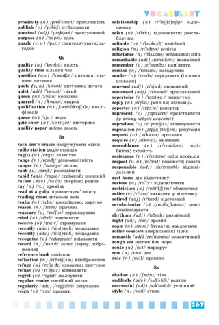 267
Vocabulary
proximity (n) /prɒk'sɪmɪti/ ïðèáëèçíіñòü
publish (v) /'pʌblɪʃ/ ïóáëіêóâàòè
ʃ
ʃ
punctual (adj) /'pʌŋktjʊəl/ ïóíêòóàëüíèé
purpose (n) /'pɜːpəs/ öіëü
puzzle (v, n) /'pʌzl/ ñïàíòåëè÷óâàòè; çà-
ãàäêà
Qq
quality (n) /'kwɒlɪti/ ÿêіñòü
quality time âіëüíèé ÷àñ
question (n,v) /'kwesʧən/ ïèòàííÿ, ñòà-
âèòè ïèòàííÿ
quote (v, n) /kwəʊt/ öèòóâàòè; öèòàòà
quiet (adj) /'kwaɪət/ òèõèé
queen (n) /kwiːn/ êîðîëåâà
quarrel (n) /'kwɒrəl/ ñâàðêà
qualification (n) /"kwɒlɪfɪ'keɪʃ(ə)n/ êâàëі-
ôіêàöіÿ
queue (n) /kjuː/ ÷åðãà
quiz show (n) /kwɪz ʃəʊ/ âіêòîðèíà
quality paper ÿêіñíà ãàçåòà
Rr
rack one’s brains íàïðóæóâàòè ìіçêè
radio station ðàäіî ñòàíöіÿ
rag(s) (n) /rægz/ ëàõìіòòÿ
range (n) /reɪnʤ/ ðіçíîìàíіòíіñòü
ranger (n) /'reɪnʤə/ ëіñíèê
rank (v) /ræŋk/ ðîçïîäіëÿòè
rapid (adj) /'ræpɪd/ ñòðіìêèé; øâèäêèé
rather (adv) /'rɑːðə/ ñêîðіøå; ðàäøå
ray (n) /reɪ/ ïðîìіíü
read at a gulp ‘ïðîêîâòíóòè’ êíèãó
reading room ÷èòàëüíà çàëà
realm (n) /relm/ êîðîëіâñòâî; öàðñòâî
reason (n) /'rɪzən/ ïðè÷èíà
reassure (v) /"rɪə'ʃʊə
' / ïåðåêîíóâàòè
rebel (v) /rɪ'bel/ ïîâñòàâàòè
receive (v) /rɪ'siːv/ îòðèìóâàòè
recently (adv) /'riːs(ə)ntli/ íåùîäàâíî
recently (adv) /'riːs(ə)ntli/ íåùîäàâíî
recognize (v) /'rekəgnaɪz/ âïіçíàâàòè
record (n) /'rɪkɔːd/ çàïèñ (çâóêó, çîáðà-
æåííÿ)
reference book äîâіäíèê
reflection (n) /rɪ'flekʃ(ə)n/ âіäîáðàæåííÿ
refuge (n) /'refjuːʤ/ ñõîâàíêà; ïðèòóëîê
refuse (v) /"riː'fjuːz/ âіäìîâëÿòè
regret (v) /rɪ'gret/ æàëêóâàòè
regular reader ïîñòіéíèé ÷èòà÷
regularly (adv) /'regjʊləli/ ðåãóëÿðíî
reign (v) /reɪn/ ïðàâèòè
relationship (n) /rɪ'leɪʃ(ə)n"ʃɪp
"" / âіäíî-
øåííÿ
relax (v) /rɪ'læks/ âіäïî÷èâàòè; ðîçñëà-
áëÿòèñÿ
reliable (v) /rɪ'laɪəb(ə)l/ íàäіéíèé
religion (n) /rɪ'lɪʤən/ ðåëіãіÿ
reluctance (n) /rɪ'lʌktəns/ íåáàæàííÿ; îïіð
remarkable (adj) /rɪ'mɑːkəbl/ âèçíà÷íèé
remember (v) /rɪ'membə/ ïàì’ÿòàòè
remind (v) /'rɪmaɪnd/ íàãàäóâàòè
render (v) /'rendə/ ïåðåäàâàòè (іíøèìè
ñëîâàìè)
renewed (adj) /rɪ'njuːd/ îíîâëåíèé
renowned (adj) /rɪ'naʊnd/ ïðîñëàâëåíèé
repertoire (n) /'rɪpətwɑː/ ðåïåðòóàð
reply (n) /rɪ'plaɪ/ ðåïëіêà; âіäïîâіäü
reporter (n) /rɪ'pɔːtə/ ðåïîðòåð
represent (v) /"rəprɪ'zent/ ïðåäñòàâëÿòè
(ó ÿêîìó-íåáóäü àñïåêòі)
reproduce (v) /"riːprə'djuːs/ âіäòâîðþâàòè
reputation (n) /"rəpju(ː)'teɪʃ(ə)n/ ðåïóòàöіÿ
request (v) / rɪ'kwest/ ïðîõàííÿ
require (v) /rɪ'kwaɪə/ âèìàãàòè
resemblance (n) /rɪ'zembləns/ ïîäі-
áíіñòü; ñõîæіñòü
resistance (n) /rɪ'zɪstəns/ îïіð; ïðîòèäіÿ
respect (v, n) /rɪs'pekt/ ïîâàæàòè; ïîâàãà
responsible (adj) /rɪs'pɒnsɪbl/ âіäïîâі-
äàëüíèé
rest home äіì âіäïî÷èíêó
restore (v) /rɪs'tɔː/ âіäíîâëþâàòè
restriction (n) /rɪs'trɪkʃ(ə)n/ îáìåæåííÿ
retire (v) /rɪ'taɪə/ âèõîäèòè ó âіäñòàâêó
retired (adj) /rɪ'taɪəd/ âіäñòàâíèé
revolutionize (v) /"rɪvə'luːʃ(ə)naɪz/ ðåâî-
ëþöіîíіçóâàòè
rhythmic (adj) /'rɪðmɪk/ ðèòìі÷íèé
right (adj) /raɪt/ ïðàâèé
roam (n) /rəʊm/ áëóêàòè; ìàíäðóâàòè
roller coasters àìåðèêàíñüêі ãіðêè
romantic (adj) /rəʊ'mæntɪk/ ðîìàíòè÷íèé
rough sea íåñïîêіéíå ìîðå
route (n) /ruːt/ ìàðøðóò
row (n) /rəʊ/ ðÿä
rule (n) /ru:l/ ïðàâèëî
Ss
shadow (n) /'ʃædəʊ
' / òіíü
suddenly (adv) /'sʌd(ə)nli/ ðàïòîì
successful (adj) /sək'sesfʊl/ óñïіøíèé
style (n) /staɪl/ ñòèëü
 