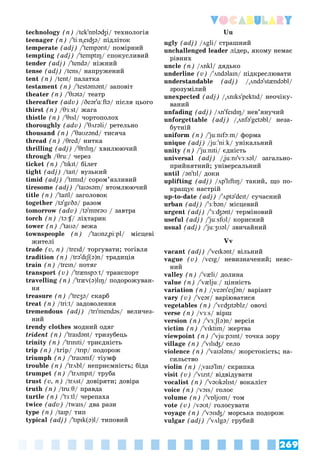 269
Vocabulary
technology (n) /tek'nɒləʤi/ òåõíîëîãіÿ
teenager (n) /'tiːn"eɪʤə/ ïіäëіòîê
temperate (adj) /'tempərɪt/ ïîìіðíèé
tempting (adj) /'temptɪŋ/ ñïîêóñëèâèé
tender (adj) /'tendə/ íіæíèé
tense (adj) /tens/ íàïðóæåíèé
tent (n) /tent/ ïàëàòêà
testament (n) /'testəmənt/ çàïîâіò
theater (n) /'θɪətə/ òåàòð
thereafter (adv) /ðeər'ɑːftə/ ïіñëÿ öüîãî
thirst (n) /θɜːst/ æàãà
thistle (n) /'θɪsl/ ÷îðòîïîëîõ
thoroughly (adv) /'θʌrəli/ ðåòåëüíî
thousand (n) /'θaʊzənd/ òèñÿ÷à
thread (n) /θred/ íèòêà
thrilling (adj) /'θrɪlɪŋ/ õâèëþþ÷èé
through /θruː/ ÷åðåç
ticket (n) /'tɪkɪt/ áіëåò
tight (adj) /taɪt/ âóçüêèé
timid (adj) /'tɪmɪd/ ñîðîì’ÿçëèâèé
tiresome (adj) /'taɪəsəm/ âòîìëþþ÷èé
title (n) /'taɪtl/ çàãîëîâîê
together /tə'gɛðə/ ðàçîì
tomorrow (adv) /tə'mɒrəʊ / çàâòðà
torch (n) /tɔːʧ/ ëіõòàðèê
ʧ
ʧ
tower (n) /'taʊə/ âåæà
townspeople (n) /'taʊnz"piːpl/ ìіñöåâі
æèòåëі
trade (v, n) /treɪd/ òîðãóâàòè; òîãіâëÿ
tradition (n) /trə'dɪʃ(ə)n/ òðàäèöіÿ
train (n) /treɪn/ ïîòÿã
transport (v) /'trænspɔːt/ òðàíñïîðò
travelling (n) /'træv(ə)lɪŋ/ ïîäîðîæóâàí-
íÿ
treasure (n) /'treʒə/ ñêàðá
treat (n) /tri:t/ çàäîâîëåííÿ
tremendous (adj) /trɪ'mendəs/ âåëè÷åç-
íèé
trendy clothes ìîäíèé îäÿã
trident (n) /'traɪdənt/ òðèçóáåöü
trinity (n) /'trɪnɪti/ òðèєäíіñòü
trip (n) /trip/ /trɪp/ ïîäîðîæ
triumph (n) /'traɪəmf/ òіóìô
f
trouble (n) /'trʌbl/ íåïðèєìíіñòü; áіäà
trumpet (n) /'trʌmpɪt/ òðóáà
trust (v, n) /trʌst/ äîâіðÿòè; äîâіðà
truth (n) /truːθ/ ïðàâäà
turtle (n) /'tɜːtl/ ÷åðåïàõà
twice (adv) /twaɪs/ äâà ðàçè
type (n) /taɪp/ òèï
typical (adj) /'tɪpɪk(ə)l/ òèïîâèé
Uu
ugly (adj) /ʌgli/ ñòðàøíèé
unchallenged leader ëіäåð, ÿêîìó íåìàє
ðіâíèõ
uncle (n) /ʌnkl/ äÿäüêî
underline (v) /'ʌndəlaɪn/ ïіäêðåñëþâàòè
understandable (adj) /"ʌndə'stændəbl/
çðîçóìіëèé
unexpected (adj) /"ʌnɪks'pektɪd/ íåî÷іêó-
âàíèé
unfading (adj) /ʌn'feɪdɪŋ/ íåâ’ÿíó÷èé
unforgettable (adj) /"ʌnfə'getəbl/ íåçà-
áóòíіé
uniform (n) /'juːnɪfɔːm
' / ôîðìà
unique (adj) /juː
/
/ 'niːk/ óíіêàëüíèé
unity (n) /'juːnɪti
' / єäíіñòü
universal (adj) /"juːnɪ
"" 'vɜːsəl/ çàãàëüíî-
ïðèéíÿòíèé; óíіâåðñàëüíèé
until /ən'tɪl/ äîêè
uplifting (adj) /ʌp'lɪftɪŋ/ òàêèé, ùî ïî-
êðàùóє íàñòðіé
up-to-date (adj) /'ʌptə'deɪt/ ñó÷àñíèé
urban (adj) /'ɜːbən/ ìіñöåâèé
urgent (adj) /'ɜːʤənt/ òåðìіíîâèé
useful (adj) /'juːsfʊl
' / êîðèñíèé
usual (adj) /'juːʒʊəl
' / çâè÷àéíèé
Vv
vacant (adj) /'veɪkənt/ âіëüíèé
vague (v) /veɪg/ íåâèçíà÷åíèé; íåÿñ-
íèé
valley (n) /'væli/ äîëèíà
value (n) /'væljuː/ öіííіñòü
variation (n) /"veərɪ'eɪʃən/ âàðіàíò
vary (v) /'veər/ âàðіþâàòèñÿ
vegetables (n) /'vɛʤɪtəblz/ îâî÷і
verse (n) /vɜːs/ âіðø
version (n) /'vɜːʃ(ə)n/ âåðñіÿ
victim (n) /'vɪktim/ æåðòâà
viewpoint (n) /'vjuːpɔɪnt/ òî÷êà çîðó
village (n) /'vɪlɪʤ/ ñåëî
violence (n) /'vaɪələns/ æîðñòîêіñòü; íà-
ñèëüñòâî
violin (n) /"vaɪə'lɪn/ ñêðèïêà
visit (v) /'vɪzɪt/ âіäâіäóâàòè
vocalist (n) /'vəʊkəlɪst/ âîêàëіñò
voice (n) /vɔɪs/ ãîëîñ
volume (n) /'vɒljʊm/ òîì
vote (v) /vəʊt/ ãîëîñóâàòè
voyage (n) /'vɔɪɪʤ/ ìîðñüêà ïîäîðîæ
vulgar (adj) /'vʌlgə/ ãðóáèé
 