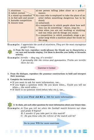 29
1.4
1. stuntman
2. talent contest
3. a stand-up comedian
4. to feel safe and sound
5. karaoke competition
6. leisure time
a) one person telling jokes alone as a perfor-
mance;
b) a man who is employed to take the place of an
actor (when something dangerous has to be
done);
c) unharmed;
d) a competition in which people show how well
they can do something – dance, sing etc.
e) time when you are not working or studying
and can relax and do things you enjoy;
f) a competition in which somebody sings a po-
pular song while a machine plays the music to
the song.
E x a m p l e : I appreciate the work of stuntmen. They are the most courageous
people I know.
3. From the text, reproduce words/phrases the friends use to characterize a
car race and karaoke singing. Use them to describe your hobby or favourite
activity.
E x a m p l e : terrific – they say, it’s terrific!
I personally like the circus and gymnastics. Tricks are terrific
there for me.
Grammar in Context
1. From the dialogue, reproduce the grammar constructions in bold and interpret
their meanings.
2. Complete the instructions.
 If you want to ask for more information, use…
 If you begin a question with: Do you know when… Could you tell me
when…, the word order…
 If there is no question word (what/why etc.), use…
Go to your First Aid Kit p. 245 for more information
3. In chain, ask each other questions for more information about your leisure time.
E x a m p l e : A: Can you tell me when the football match between our class
and grade 9 begins?
B: I wonder if you take part in this match?
C: Do you know who the referee of the match will be?
Go to your WB for more exercises
 