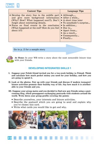 32
Unit 1
Content Tips Language Tips
 Develop the story line in the middle part
and give more background information
(Why? How? What happened next?). Don’t
forget about interesting details.
 Focus on final events in the conclusion
(What happened at the end? How do you feel
about it?)
 Although….
 After a while…
 A short time later
 To somebody’s surprise…
 In addition…
 Due to…
 Apart from…
 As a result…
 Consequently…
 Finally…
Go to p. 2 for a sample story
At Home: In your WB write a story about the most memorable leisure time
with your friends.
DEVELOPING INTEGRATED SKILLS 1
I. Suppose your Polish friend invited you for a two-week holiday to Poland. Think
and calculate how much pocket money you need for your holiday, and how you
are going to spend it.
II. Look at the photos. Pair up with your friends and discuss if modern teenagers’
leisure activities promote their healthy way of life. Say how much it is attribut-
able to your friends and you.
III. Suppose your group mates and you decided to find new pen friends using a post-
crossing blog, which presupposes exchanging postcards with students around the
world. Write down your group profile covering the points:
 Describe yourselves, your interests and leisure activities.
 Describe the postcard which you are going to send and explain why
you’ve chosen this card.
 Write what cards you would like to get and why.
 