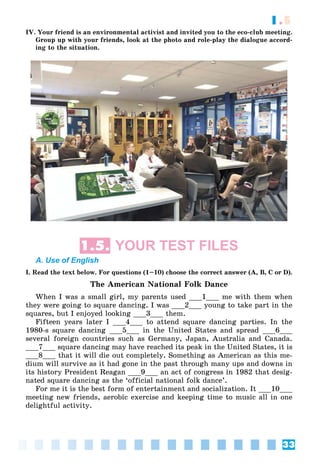 33
1.5
IV. Your friend is an environmental activist and invited you to the eco-club meeting.
Group up with your friends, look at the photo and role-play the dialogue accord-
ing to the situation.
1.5. YOUR TEST FILES
A. Use of English
I. Read the text below. For questions (1–10) choose the correct answer (A, B, C or D).
The American National Folk Dance
When I was a small girl, my parents used ___1___ me with them when
they were going to square dancing. I was ___2___ young to take part in the
squares, but I enjoyed looking ___3___ them.
Fifteen years later I ___4___ to attend square dancing parties. In the
1980-s square dancing ___5___ in the United States and spread ___6___
several foreign countries such as Germany, Japan, Australia and Canada.
___7___ square dancing may have reached its peak in the United States, it is
___8___ that it will die out completely. Something as American as this me-
dium will survive as it had gone in the past through many ups and downs in
its history President Reagan ___9___ an act of congress in 1982 that desig-
nated square dancing as the ‘official national folk dance’.
For me it is the best form of entertainment and socialization. It ___10___
meeting new friends, aerobic exercise and keeping time to music all in one
delightful activity.
 