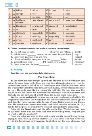 34
Unit 1
1. A taking B taken C to take D take
2. A enough B too C not D such
3. A into B forward C for D at
4. A had been
allowed
B was allowed C am allowed D have been allowed
5. A flourished B originated C appeared D popularized
6. A on B into C to D for
7. A although B meanwhile C besides D somehow
8. A likely B unlikely C surprising D decidedly
9. A wrote B published C gave D signed
10. A consists B combines C includes D contains
II. Choose the correct form of the words to complete the sentences.
1. It’s not easy to make ___________ when you are fifteen. decide
2. Bob is a very _______ person, he can never let you down. rely
3. I adore my parents, who are very __________. support
4. I have a shoulder to cry on, it is my ________ friend. devote
5. You criticism is so _______, I’d rather stop talking. encourage
6. Don’t trust him, he is so ________. sincere
B. Reading
Read the story and mark true/false statements.
The Star-Child
So the Star-Child was brought up with the children of the Woodcutter, and
sat at the same board with them, and was their playmate. And every year he
became more beautiful to look at. All the villagers were filled with wonder, while
the Woodcutter’s children were dark and black-haired, he was white and delicate
as ivory. His curls were like the rings of the daffodils. His lips, also, were like
the petals of a red flower. His eyes were like violets by a river of pure water, and
his body like the narcissus of a field where the mower never comes not.
Yet, his beauty worked evil, because he grew proud, and cruel, and selfish. He
despised the children of the Woodcutter, and the other children of the village. He
said that they were common while he was of noble birth, being sprung from a
star. He made himself master over them, and called them his servants. No pity
had he for the poor. He would throw stones at them and drive them away.
Often did the Woodcutter and his wife said to him: We did not treat you
as you theat those who are alone, and have none to help them. Why are you
so cruel to all who need pity?’
Often the old priest sent for him, and taught him the love of living things,
saying to him, ‘The fly is your brother’. Do it no harm. The wild birds that
live in the forest have their freedom. Catch them not for your pleasure. God
 