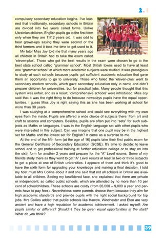 39
2.1
compulsory secondary education begins. I’ve lear-
ned that traditionally, secondary schools in Britain
are divided into five years called forms. Unlike
Ukrainian children, English pupils go to the first form
only when they are 11/12 years old. It was odd to
hear grown-ups saying they were second or the
third formers and it took me time to get used to it.
My tutor Miss Joy told me that many years ago
all children in Britain had to take the exam called
‘eleven-plus’. Those who got the best results in the exam were chosen to go to the
best state school called “grammar school”. Most British towns used to have at least
one “grammar school” at which more academic subjects were studied. It was prestigious
to study at such schools because pupils got suﬃcient academic education that gave
them an opportunity to go to university. Those who failed the ‘eleven-plus’ went to
secondary modern schools, which gave secondary education only in name and didn’t
prepare children for universities, but for practical jobs. Many people thought that this
system was unfair, and as a result, ‘comprehensive schools’ were introduced. Miss Joy
said that it was the right thing to do because nowadays pupils have the equal oppor-
tunities. I guess Miss Joy is right saying this as she has been working at school for
more than 30 years.
I was studying at a comprehensive school and could see everything with my own
eyes from the inside. Pupils are oﬀered a wide choice of subjects there: from art and
craft to science and computers. Besides, pupils are often put into “sets” for such sub-
jects as Maths or languages. I was in the English language set with other pupils who
were interested in this subject. Can you imagine that one pupil may be in the highest
set for Maths and the lowest set for English? It came as a surprise to me.
At the end of the fifth form (at the age of 16) pupils take their first public exam for
the General Certificate of Secondary Education (GCSE). It’s time to decide: to leave
school and to get professional training at further education college or to stay on into
the sixth form for another 2 years and prepare for the “A” Level exams. Some of my
friends study there as they want to get “A” Level results at least in two or three subjects
to get a place at one of British universities. I approve of them and think it’s good to
have the sixth form for upgrading your knowledge and making a final decision. I told
my host mum Mrs Collins about it and she said that not all schools in Britain are avai-
lable to all children. Seeing my bewildered face, she explained that there are private
or independent, so called public schools, which are attended by no more than 10 per
cent of schoolchildren. These schools are costly (from £6,000 – 9,000 a year and par-
ents have to pay fees). Nevertheless some parents choose them because they aim for
high academic standards and provide pupils with the right social background for top
jobs. Mrs Collins added that public schools like Harrow, Winchester and Eton are very
ancient and have a high reputation for academic achievement. I asked myself: Are
pupils similar or diﬀerent? Shouldn’t they be given equal opportunities at the start?
What do you think?
?
 