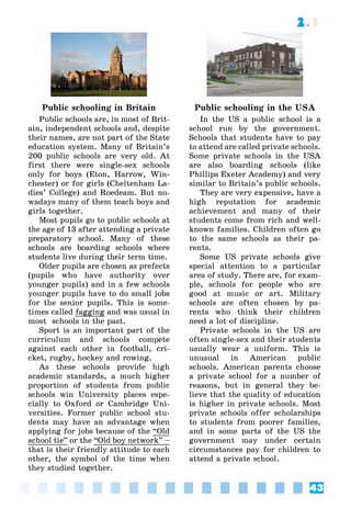 43
2.1
Public schooling in Britain
Public schools are, in most of Brit-
ain, independent schools and, despite
their names, are not part of the State
education system. Many of Britain’s
200 public schools are very old. At
first there were single-sex schools
only for boys (Eton, Harrow, Win-
chester) or for girls (Cheltenham La-
dies’ College) and Roedeam. But no-
wadays many of them teach boys and
girls together.
Most pupils go to public schools at
the age of 13 after attending a private
preparatory school. Many of these
schools are boarding schools where
students live during their term time.
Older pupils are chosen as prefects
(pupils who have authority over
younger pupils) and in a few schools
younger pupils have to do small jobs
for the senior pupils. This is some-
times called fagging and was usual in
most schools in the past.
Sport is an important part of the
curriculum and schools compete
against each other in football, cri-
cket, rugby, hockey and rowing.
As these schools provide high
academic standards, a much higher
proportion of students from public
schools win University places espe-
cially to Oxford or Cambridge Uni-
versities. Former public school stu-
dents may have an advantage when
applying for jobs because of the “Old
school tie” or the “Old boy network” –
that is their friendly attitude to each
other, the symbol of the time when
they studied together.
Public schooling in the USA
In the US a public school is a
school run by the government.
Schools that students have to pay
to attend are called private schools.
Some private schools in the USA
are also boarding schools (like
Phillips Exeter Academy) and very
similar to Britain’s public schools.
They are very expensive, have a
high reputation for academic
achievement and many of their
students come from rich and well-
known families. Children often go
to the same schools as their pa-
rents.
Some US private schools give
special attention to a particular
area of study. There are, for exam-
ple, schools for people who are
good at music or art. Military
schools are often chosen by pa-
rents who think their children
need a lot of discipline.
Private schools in the US are
often single-sex and their students
usually wear a uniform. This is
unusual in American public
schools. American parents choose
a private school for a number of
reasons, but in general they be-
lieve that the quality of education
is higher in private schools. Most
private schools offer scholarships
to students from poorer families,
and in some parts of the US the
government may under certain
circumstances pay for children to
attend a private school.
 