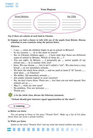 44
Unit 2
Venn Diagram
Great Britain
_______________
_______________
_______________
_______________
_______________
_______________
_______________
_______________
_______________
_____________
the USA
_______________
_______________
_______________
_______________
_______________
Say if there are schools of such kind in Ukraine.
b) Suppose you had a chance to talk with one of the pupils from Britain. Discuss
schooling in your countries using the pattern below.
Pattern:
– I say, ... when do children begin to go to school in Britain?
– In my country ... . Is it the same in yours?
– No, in Ukraine children aged ... . I have read that there are different
types of school in Britain. Which of them do ... ?
– You are right. In Britain ... I personally go ... senior pupils of my
school can... . Is it similar with you?
– Sure. We can choose ... , but it isn’t called a “set”. We also have a very
broad ... at our secondary schools.
– We have the sixth form which ... and we need at least 3 “A” Levels ... .
And what ... in Ukraine?
– We differ. All secondary schools ... .
– Are public schools typical in your country?
– No, we don’t have them. There are ... but they are not well spread. Our
schools are so ... .
– May I ... with my own eyes?
– No problem. You are welcome ... .
– Thank you.
c) In the whole class, discuss the following statement:
“School should give learners equal opportunities at the start”.
2. Listening
a) Before you listen
You are going to listen to the story “Treacle Tart”. Make up a list of 3-5 ideas
about what can cause a school conflict.
b) While you listen
Listen to the story “Treacle Tart” and say what the school conflict was about.
 