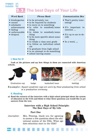 46
Unit 2
2.2. The best Days of Your Life
Word Bank Phrase Bank Communication Box
 kindergarten
 record
 scholastic
achievements
 failing
 unfavourable
 dropout
 to be privately run
 to be required by students
 to move on to something
 to refer to somebody/some-
thing
 to relate to somebody/some-
thing
 to be more specific about some-
thing
 to retake a class next grade
 to follow an individual sched-
ule
 to graduate from high school
 in an attempt to do something
 school leaving exams
 That’s pretty inter-
esting!
 It’s important to
mention ...
 It’s up to me to de-
cide
 In a word, …
I. Now for it!
Look at the pictures and say how things in them are connected with American
schools.
Graduation cap badge basketball team testing
E x a m p l e : Square academic caps are worn by those graduating from school
in a graduation ceremony.
II. Reading
a) Read the extracts of the interview with a high school principal about the system
of education in the USA and think to what three questions you would like to get
answers from the text.
Interview with a High School Principle:
The Best Days of My Life
Part One
Journalist: Mrs. Fleming, thank you for agreeing
to answer a few questions about the edu-
cational system of the USA. What age
does education start in the USA?
 