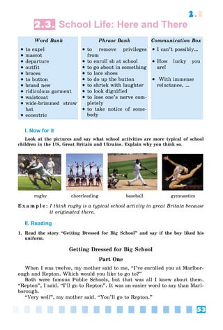 53
2.3
2.3. School Life: Here and There
Word Bank Phrase Bank Communication Box
 to expel
 mascot
 departure
 outfit
 braces
 to button
 brand new
 ridiculous garment
 waistcoat
 wide-brimmed straw
hat
 eccentric
 to remove privileges
from
 to enroll sb at school
 to go about in something
 to lace shoes
 to do up the button
 to shriek with laughter
 to look dignified
 to lose one’s nerve com-
pletely
 to take notice of some-
body
 I can’t possibly…
 How lucky you
are!
 With immense
reluctance, …
I. Now for it
Look at the pictures and say what school activities are more typical of school
children in the US, Great Britain and Ukraine. Explain why you think so.
rugby cheerleading baseball gymnastics
E x a m p l e : I think rugby is a typical school activity in great Britain because
it originated there.
II. Reading
1. Read the story “Getting Dressed for Big School” and say if the boy liked his
uniform.
Getting Dressed for Big School
Part One
When I was twelve, my mother said to me, “I’ve enrolled you at Marlbor-
ough and Repton. Which would you like to go to?”
Both were famous Public Schools, but that was all I knew about them.
“Repton”, I said. “I’ll go to Repton”. It was an easier word to say than Marl-
borough.
“Very well”, my mother said. “You’ll go to Repton.”
 