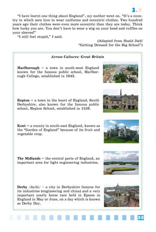 55
2.3
“I have learnt one thing about England”, my mother went on. “It’s a coun-
try in which men love to wear uniforms and eccentric clothes. Two hundred
years ago their clothes were even more eccentric than they are today. Think
how lucky you are. You don’t have to wear a wig on your head and ruffles on
your sleeves!”
“I still feel stupid,” I said.
(Adapted from Roald Dahl
“Getting Dressed for the Big School”)
Across Cultures: Great Britain
Marlborough – a town in south-west England
known for the famous public school, Marlbor-
ough College, established in 1843.
Repton – a town in the heart of England, South
Derbyshire, also known for the famous public
school, Repton School, established in 1559.
Kent – a county in south-east England, known as
the “Garden of England” because of its fruit and
vegetable crop.
The Midlands – the central parts of England, an
important area for light engineering industries.
Derby /da:bi/ – a city in Derbyshire famous for
its industries (engineering and china) and a very
important yearly horse race held in Epsom in
England in May or June, on a day which is known
as Derby Day.
 