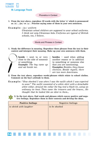 56
Unit 2
III. Language Track
Phonetics in Context
1. From the text above, reproduce 10 words with the letter ‘u’ which is pronounced
as /ʊ
ʊ/ , /ju:/ or /ʌ
ʌ/ . Practise saying some of them in your own sentences.
E x a m p l e : /ju:/ uniform
Ukrainian school children are supposed to wear school uniforms.
I think not only Ukrainian kids. Uniforms are typical of British
schools, too, I believe.
Words and Phrases in Context
1. Study the difference in meaning. Reproduce these phrases from the text in their
context and interpret their meaning. Make up your own sentences with them.
beside – next to or very
lose to the side of someone
or something.
Example: The boy came up
and sat beside me.
besides – used when adding
another reason or in addition
to something or someone else
that you are mentioning.
Examples: Besides, they choose
electives. Beside myself, there
are two more Americans.
2. From the text above, reproduce words/phrases which relate to school clothes.
Comment on the boy’s attitude to them.
E x a m p l e : “How shocked I was when I saw the outfit which I was expected
to wear.” The outfit consisted of a white shirt with a detachable
white collar. Around the collar the boy tied a black tie, using an
ordinary tie knot. Then came the trousers and the braces… He
thought that he looked like an idiot in them…
3. In the text above, find words and phrases which convey positive and nega-
tive feelings. Reproduce them in their contexts and develop the ideas.
Positive feelings Negative feelings
to shriek with laughter to be shocked
b
clo
o
 