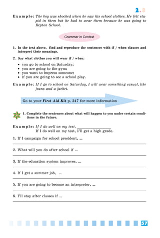 57
2.3
E x a m p l e : The boy was shocked when he saw his school clothes. He felt stu-
pid in them but he had to wear them because he was going to
Repton School.
Grammar in Context
1. In the text above, find and reproduce the sentences with if / when clauses and
interpret their meanings.
2. Say what clothes you will wear if / when:
 you go to school on Saturday;
 you are going to the gym;
 you want to impress someone;
 if you are going to see a school play.
E x a m p l e : If I go to school on Saturday, I will wear something casual, like
jeans and a jacket.
Go to your First Aid Kit p. 247 for more information
1. Complete the sentences about what will happen to you under certain condi-
tions in the future.
E x a m p l e : If I do well on my test, ________________
If I do well on my test, I’ll get a high grade.
1. If I campaign for school president, …
2. What will you do after school if …
3. If the education system improves, …
4. If I get a summer job, …
5. If you are going to become an interpreter, …
6. I’ll stay after classes if …
 