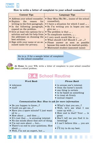 60
Unit 2
How to write a letter of complaint to your school counsellor
Content Tips Language Tips
 Address your school counselor.
 Explain the reason for
writing in the first paragraph.
 In the following paragraph,
expand on the problem.
 Give at least two options for a
solution and ask for help from
the addressee on choosing the
best solution.
 Sign with your name or an as-
sumed name for privacy.
 Dear Miss/Ms/Mr… (name of the school
counsellor),
 I have a situation for which I need … .
 So I’m writing you in hopes you can
give me … .
 The problem is that … .
 To complicate matters, … .
 I very much would like to … .
 What should I do? Should I …or …?
 Please answer as soon as possible
because this needs to be resolved quickly.
 Mistreated student (assumed name)
Go to p. 3 for a sample letter of complaint
to the school counsellor
At Home: In your WB, write a letter of complaint to your school consellor
about a school problem.
2.4. School Routine
Word Bank Phrase Bank
 tolerance
 staff
 to arouse one’s interest
 from the horse’s mouth
 one thing is certain
 to be based on something
 to treat sb firmly
 mutual respect
Communication Box: How to ask for more information
 Do you happen to know…?
 Could you get me…?
 Have you a spare minute? I just want-
ed to ...
 How about ... and then ...
 It’s just that ... is arousing interest
 No one minds about that sort of thing.
 I’m not sure about … but…
 There’s no end to your questions. How
about ...
 Well, I’m not an expert, but …
 What’s that you are…?
 Well, let’s see what I can
come up with ...
 How cool is that? Your ... is
great
 Don’t tell me you find it in-
teresting!
 I can’t believe this ... you are
...
 I’ll try to do my best.
 