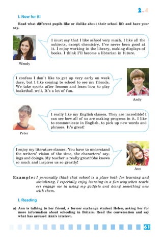 61
2.4
I. Now for it!
Read what different pupils like or dislike about their school life and have your
say.
I must say that I like school very much. I like all the
subjects, except chemistry. I’ve never been good at
it. I enjoy working in the library, making displays of
books. I think I’ll become a librarian in future.
I confess I don’t like to get up very early on week
days, but I like coming to school to see my friends.
We take sports after lessons and learn how to play
basketball well. It’s a lot of fun.
I really like my English classes. They are incredible! I
can see how all of us are making progress in it. I like
to communicate in English, to pick up new words and
phrases. It’s great!
Wendy
Andy
Peter
Ann
I enjoy my literature classes. You have to understand
the writers’ vision of the time, the characters’ say-
ings and doings. My teacher is really great! She knows
so much and inspires us so greatly!
E x a m p l e : I personally think that school is a place both for learning and
socializing. I especially enjoy learning in a fun way when teach-
ers engage me in using my gadgets and doing something new
with them.
I. Reading
a) Ann is talking to her friend, a former exchange student Helen, asking her for
more information about schooling in Britain. Read the conversation and say
what has aroused Ann’s interest.
 