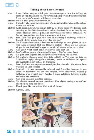 62
Unit 2
Talking about School Routine
Ann: I say, Helen, do you think you have some spare time for telling me
more about British schools? I’m writing a report and the information
from the horse’s mouth will be very suitable.
Helen: What’s that you are interested in?
Ann: I wonder what was the structure of a usual working day at the school
where you studied.
Helen: Well, morning registration at 8:50 a. m. Then come five lessons each
morning with a 20-minute break. After the first three we usually had
lunch- break at about 1 p.m. and after that after-school activities. As
far as I remember, last lesson was over at 4 p.m.
Ann: Fine. And can you give the idea of Saturday’s working schedule?
Does it differ much from everyday routine?
Helen: Oh, I’m not sure about it because we had trips to local places of inte-
rest every weekend. But one thing is certain – there are no lessons,
all pupils are involved in sports, music, drama or other activities.
Ann: And you? What sport activity did you take part in?
Helen: Don’t tell me you are interested in sport. You’ve never been!
Ann: It’s just that typical British sports are arousing my interest.
Helen: All students choose a sport they take delight in. The boys can take up
football or rugby, the girls – cricket, tennis or athletics. All sports
are available in my school in Ukraine.
Ann: I see. And one more question: could you describe what the atmosphere
was like in that school?
Helen: Generally, it was reasonably relaxed and friendly, because it was
based on tolerance and mutual respect. Poor behaviour, especially
bullying, was treated very firmly. I guess relations between pupils
and staff are excellent.
Ann: And then another question arises…
Helen: Oh, there’s no end to your questions. How about having a cup of tea
and then we may continue.
Ann: Thank you. No one minds that sort of thing.
Helen: Agreed, then.
 