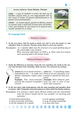 63
2.4
Across cultures: Great Britain, Ukraine
rugby – a type of football in which the ball can be
handled, played with an oval (egg-shaped) ball by
two teams of either 13 players (professional) or 15
players (non-professional).
cricket – an outdoor game, popular in Britain, played
in summer with a small ball covered with red leather,
a bat, and wickets, by two teams of 11 players each,
usually dressed all in white.
III. Language Track
Phonetics in Context
1. In the text above, find 10 words in which ‘wh’ and ‘w’ give the sound /w/ and
reproduce them in contexts. Practise saying them in your own context.
E x a m p l e : /w/ I wonder what was the structure of a usual working day at
the school where you studied.
Well, morning registration at 8:50 a. m. Then come five lessons
each morning with a 20 minute break.
Words and Phrases in Context
1. Study the difference in meaning. From the text reproduce the words in the con-
text and interpret their meanings. Make up your own sentences by analogy.
arouse (v) as in arouse interest /
expectations etc. – to make you
become interested, expect some-
thing.
Example: This extra-curricular
activity has aroused everybody’s
interest.
arise (v) – if something arises
from or out of a situation, it is
caused or started by that situ-
ation.
Example: More behavior prob-
lems are sure to arise if you
don’t take measures.
2. In the text above, find words/phrases with the same meanings and reproduce them
in context. Add 1-2 logically connected sentences to them which the friends could say.
E x a m p l e : I’m writing a report about British schools and the information
from the horse’s mouth will be very suitable. I’m bursting with
questions.
 first-hand information
 extra-curricular activities
 all the teachers of a school
 to be against something
 to go on doing something
 to have free time
a
ex
 