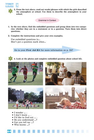 64
Unit 2
3. From the text above, read out words/phrases with which the girls described
the atmosphere at school. Use them to describe the atmosphere in your
school.
Grammar in Context
1. In the text above, find the embedded questions and group them into two catego-
ries: whether they are in a statement or in a question. Turn them into direct
questions.
2. Complete the instructions and give your own examples.
Use embedded questions in…
Don’t put a question mark when…
Go to your First Aid Kit for more information on p. 247
4. Look at the photos and complete embedded question about school life.
 I wonder … .
 I don’t know … .
 I’d like to find out … .
 Do you understand …?
 Can you tell me …?
 Who knows …?
 
