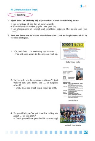 65
2.4
IV. Communication Track
1. Speaking
1. Speak about an ordinary day at your school. Cover the following points:
 the structure of the day at your school;
 after-school activities pupils take part in;
 the atmosphere at school and relations between the pupils and the
staff.
2. Read and learn how to ask for more information. Look at the pictures and fill in
the mini-dialogues.
1. It’s just that ... is arousing my interest.
– I’m not sure about it, but we can read up.
behaviour code
2. Hey ... , do you have a spare minute? I just
wanted ask you about the ... in English
school?
– Well, let’s see what I can come up with.
curriculum
3. Do you think you’ve got time for telling me
about ... in the USA?
– Don’t you tell me you find it interesting?
school traditions
 