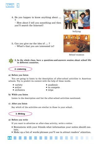 66
Unit 2
4. Do you happen to know anything about ...
?
– How about I tell you something and then
you’ll search the Internet?
bullying
5. Can you give me the idea of ... ?
– What’s that you are interested in?
School museum
3. In the whole class, have a questions-and-answers session about school life
in different countries.
2. Listening
a) Before you listen
You are going to listen to the description of after-school activities in American
schools. Try to predict its content with the help of these words.
 variety
 active
 orchestra
 academic
 to compete
 trips
b) While you listen
Listen to the description and list the after-school activities mentioned.
c) After you listen
Say which of the activities are similar to those in your school.
3. Writing
a) Before you write
If you want to advertise an after-class activity, write a notice.
 Brainstorm with your friends what information your notice should con-
tain.
 Make up a list of words/phrases you’ll use to attract readers’ attention.
 
