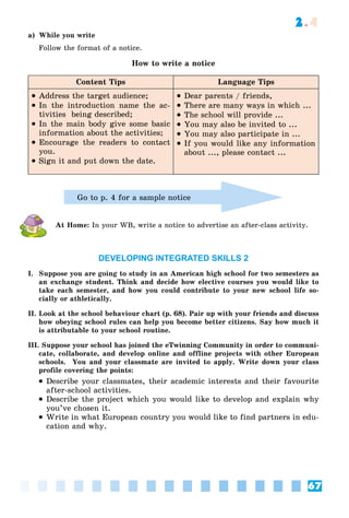 67
2.4
a) While you write
Follow the format of a notice.
How to write a notice
Content Tips Language Tips
 Address the target audience;
 In the introduction name the ac-
tivities being described;
 In the main body give some basic
information about the activities;
 Encourage the readers to contact
you.
 Sign it and put down the date.
 Dear parents / friends,
 There are many ways in which ...
 The school will provide ...
 You may also be invited to ...
 You may also participate in ...
 If you would like any information
about ..., please contact ...
Go to p. 4 for a sample notice
At Home: In your WB, write a notice to advertise an after-class activity.
DEVELOPING INTEGRATED SKILLS 2
I. Suppose you are going to study in an American high school for two semesters as
an exchange student. Think and decide how elective courses you would like to
take each semester, and how you could contribute to your new school life so-
cially or athletically.
II. Look at the school behaviour chart (p. 68). Pair up with your friends and discuss
how obeying school rules can help you become better citizens. Say how much it
is attributable to your school routine.
III. Suppose your school has joined the eTwinning Community in order to communi-
cate, collaborate, and develop online and offline projects with other European
schools. You and your classmate are invited to apply. Write down your class
profile covering the points:
 Describe your classmates, their academic interests and their favourite
after-school activities.
 Describe the project which you would like to develop and explain why
you’ve chosen it.
 Write in what European country you would like to find partners in edu-
cation and why.
 