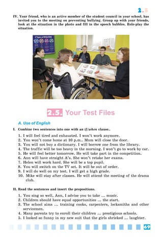 69
2.5
IV. Your friend, who is an active member of the student council in your school, has
invited you to the meeting on preventing bullying. Group up with your friends,
look at the situation in the photo and fill in the speech bubbles. Role-play the
situation.
2.5. Your Test Files
A. Use of English
I. Combine two sentences into one with an if/when clause..
1. I will feel tired and exhausted. I won’t work anymore.
2. You won’t come home at 10 p.m.. Mum will close the door.
3. You will not buy a dictionary. I will borrow one from the library.
4. The traffic will be too heavy in the morning. I won’t go to work by car.
5. He will feel better tomorrow. He will take part in the competition.
6. Ann will have straight A’s. She won’t retake her exams.
7. Helen will work hard. She will be a top pupil.
8. You will switch on the TV set. It will be out of order.
9. I will do well on my test. I will get a high grade.
10. Mike will stay after classes. He will attend the meeting of the drama
club.
II. Read the sentences and insert the propositions.
1. You sing so well, Ann, I advise you to take ... music.
2. Children should have equal opportunities ... the start.
3. The school aims ... training cooks, carpenters, locksmiths and other
servicemen.
4. Many parents try to enroll their children ... prestigious schools.
5. I looked so funny in my new suit that the girls shrieked ... laughter.
 