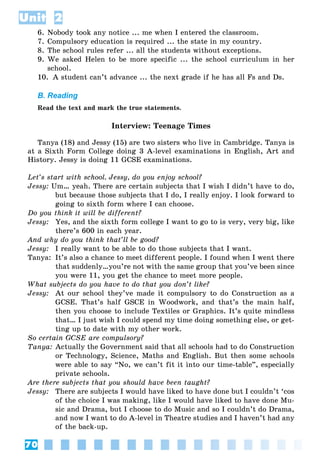 70
Unit 2
6. Nobody took any notice ... me when I entered the classroom.
7. Compulsory education is required ... the state in my country.
8. The school rules refer ... all the students without exceptions.
9. We asked Helen to be more specific ... the school curriculum in her
school.
10. A student can’t advance ... the next grade if he has all Fs and Ds.
B. Reading
Read the text and mark the true statements.
Interview: Teenage Times
Tanya (18) and Jessy (15) are two sisters who live in Cambridge. Tanya is
at a Sixth Form College doing 3 A-level examinations in English, Art and
History. Jessy is doing 11 GCSE examinations.
Let’s start with school. Jessy, do you enjoy school?
Jessy: Um… yeah. There are certain subjects that I wish I didn’t have to do,
but because those subjects that I do, I really enjoy. I look forward to
going to sixth form where I can choose.
Do you think it will be different?
Jessy: Yes, and the sixth form college I want to go to is very, very big, like
there’s 600 in each year.
And why do you think that’ll be good?
Jessy: I really want to be able to do those subjects that I want.
Tanya: It’s also a chance to meet different people. I found when I went there
that suddenly…you’re not with the same group that you’ve been since
you were 11, you get the chance to meet more people.
What subjects do you have to do that you don’t like?
Jessy: At our school they’ve made it compulsory to do Construction as a
GCSE. That’s half GSCE in Woodwork, and that’s the main half,
then you choose to include Textiles or Graphics. It’s quite mindless
that… I just wish I could spend my time doing something else, or get-
ting up to date with my other work.
So certain GCSE are compulsory?
Tanya: Actually the Government said that all schools had to do Construction
or Technology, Science, Maths and English. But then some schools
were able to say “No, we can’t fit it into our time-table”, especially
private schools.
Are there subjects that you should have been taught?
Jessy: There are subjects I would have liked to have done but I couldn’t ‘cos
of the choice I was making, like I would have liked to have done Mu-
sic and Drama, but I choose to do Music and so I couldn’t do Drama,
and now I want to do A-level in Theatre studies and I haven’t had any
of the back-up.
 