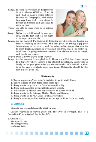 71
2.5
Tanya: It’s not fair because in England we
have to choose GCSE at 13 or 14
and I had to make a choice between
History or Geography, and which
language I was to do – you either do
French or German and you have to
stick to that.
Would you like to have gone to a private
school?
Jessy: We’re very influenced by our par-
ents, and the fact that it’s not right
to have private schools…
Tanya: At the moment I’m looking to finishing my A-levels and having no
kind of pressing exams to do. And next year I’m taking a gap year
before going to University, and I’m going to Mexico for five months
to teach English, hopefully with small children, which I’m really ex-
cited ‘cos it’s going to be so different. I’ve always wanted to travel,
and this is my chance!
Do you know University you want to go to?
Tanya: At the moment I’ve applied to do History and Politics. I want to go
to a big city where there’s a big student population. Cambridge is
lovely but as you grow older you do realize that it’s limited in what
is to do. And everybody says, you know, University should be the
best time of your life.
Statements
1. Tanya approves of her sister’s decision to go to sixth form.
2. Tanya studied at that form some years ago.
3. Jessy wants to go to sixth form because it is big.
4. Jessy is dissatisfied with subjects at her school.
5. All schools in Britain take construction as a part of GCSE.
6. Jessy wants to do Science, Maths, Music and Drama.
7. Jessy wants to do “A” Level in Theatre studies.
8. Jessy’s sister says that to choose at the age of 13 or 14 is too early.
C. Listening
Listen to the text and choose the right variant.
Oksana Voytenko is eleven years old. She lives in Ternopil. This is a
“soundtrack” of a typical day in her life.
1. Oksana is …
a) an early riser;
b) a sleepy head;
c) always tardy.
 