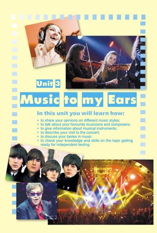 73
1–2
Unit 3
Music to my Ears
In this unit you will learn how:
• to share your opinions on diﬀerent music styles;
• to talk about your favourite musicians and composers;
• to give information about musical instruments;
• to describe your visit to the concert;
• to discuss your tastes in music
• to check your knowledge and skills on the topic getting
ready for independent testing.
 