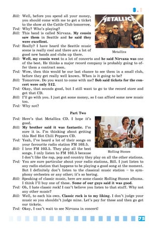 75
3.1
Bill: Well, before you spend all your money,
you should come with me to get a ticket
to the show at the Cattle Club tomorrow.
Ted: Why? Who’s playing?
Bill: This band is called Nirvana. My cousin
saw them in Seattle and he said they
were excellent.
Ted: Really? I have heard the Seattle music
scene is really cool and there are a lot of
good new bands and clubs up there.
Bill: Well, my cousin went to a lot of concerts and he said Nirvana was one
of the best. He thinks a major record company is probably going to of-
fer them a contract soon.
Ted: Wow, then this would be our last chance to see them in a small club,
before they get really well known. When is it going to be?
Bill: Tomorrow. Do you want to come with me? Bob said tickets for the con-
cert were only $12.
Ted: Okay, that sounds good, but I still want to go to the record store and
get that CD.
Bill: I’ll go with you. I just got some money, so I can afford some new music
too.
Ted: Why not?
Part Two
Ted: Here’s that Metallica CD. I hope it’s
good.
Bill: My brother said it was fantastic. I’m
sure it is. I’m thinking about getting
this Red Hot Chili Peppers CD.
Ted: Yeah, I’ve heard a lot of their songs on
your favourite radio station FM 103.5.
Bill: I love FM 103.5. They play all the best
songs. I only listen to FM 103.5 because
I don’t like the rap, pop and country they play on all the other stations.
Ted: You are sure particular about your radio stations, Bill. I just listen to
any radio station that happens to be playing a good song at the moment.
But I definitely don’t listen to the classical music station – to sym-
phony orchestra or any other; it’s so boring.
Bill: Speaking of classic music, here are some classic Rolling Stones albums.
I think I’ll buy one of these. Some of our guys said it was good.
Ted: Oh, I hate classic rock! I can’t believe you listen to that stuff. Why not
any other music?
Bill: Well, to each his own. Classic rock is to my liking. I don’t judge your
music so you shouldn’t judge mine. Let’s pay for these and then go get
our tickets.
Ted: Okay, I can’t wait to see Nirvana in concert!
Rolling Stones
Metallica
 