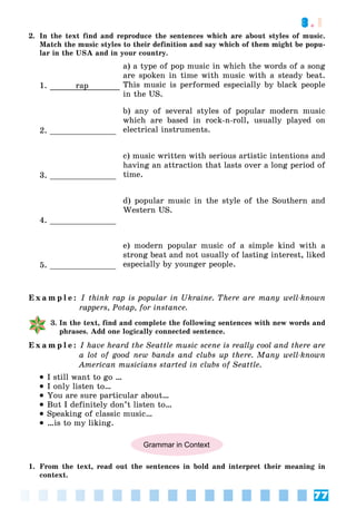 77
3.1
2. In the text find and reproduce the sentences which are about styles of music.
Match the music styles to their definition and say which of them might be popu-
lar in the USA and in your country.
1. rap
a) a type of pop music in which the words of a song
are spoken in time with music with a steady beat.
This music is performed especially by black people
in the US.
2. ______________
b) any of several styles of popular modern music
which are based in rock-n-roll, usually played on
electrical instruments.
3. ______________
c) music written with serious artistic intentions and
having an attraction that lasts over a long period of
time.
4. ______________
d) popular music in the style of the Southern and
Western US.
5. ______________
e) modern popular music of a simple kind with a
strong beat and not usually of lasting interest, liked
especially by younger people.
E x a m p l e : I think rap is popular in Ukraine. There are many well-known
rappers, Potap, for instance.
3. In the text, find and complete the following sentences with new words and
phrases. Add one logically connected sentence.
E x a m p l e : I have heard the Seattle music scene is really cool and there are
a lot of good new bands and clubs up there. Many well-known
American musicians started in clubs of Seattle.
 I still want to go …
 I only listen to…
 You are sure particular about…
 But I definitely don’t listen to…
 Speaking of classic music…
 …is to my liking.
Grammar in Context
1. From the text, read out the sentences in bold and interpret their meaning in
context.
 