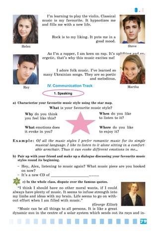 79
3.1
I’m learning to play the violin. Classical
music is my favourite. It hypnotizes me
and fills me with a new life.
Rock is to my liking. It puts me in a
good mood.
As I’m a rapper, I am keen on rap. It’s uplifting and en-
ergetic, that’s why this music excites me!
I adore folk music. I’ve learned so
many Ukrainian songs. They are so poetic
and melodious.
IV. Communication Track
1. Speaking
a) Characterize your favourite music style using the star map.
What is your favourite music style?
Why do you think
you feel like this?
When do you like
to listen to it?
Where do you like
to enjoy it?
What emotions does
it evoke in you?
E x a m p l e : Of all the music styles I prefer romantic music for its simple
musical language. I like to listen to it alone sitting in a comfort-
able armchair. Thus it can evoke different emotions in me…
b) Pair up with your friend and make up a dialogue discussing your favourite music
styles round its beginning.
– Hey, Alex, listening to music again? What music piece are you hooked
on now?
– It’s a new CD of __________________........
c) In the whole class, dispute over the famous quotes.
“I think I should have no other moral wants, if I could
always have plenty of music. It seems to infuse strength into
my limbs and ideas with my brain. Life seems to go on with-
out effort when I am filled with music.”
(George Elliot)
“Music can be all things to all persons. It is like a great
dynamic sun in the centre of a solar system which sends out its rays and in-
Helen Steve
Ray Martha
p
plift
fting
g
g
g
g
g
g
g
g
g
g
g
g
g
g
g
g
g
g
g
g
g
g
g
g
g
g
g
g
g
g
g
g
g
g
g
g
g
g
g
g
g n
an
an
an
an
an
n
n
an
an
an
an
an
a
an
an
a
an
a
an
a
an
an
a
an
an
an
n
an
an
an
an
a
a
an
n
an
an
a
an
a
an
n
nd
d
d
d
d
d
d
d
d en
 