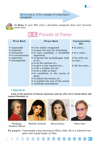 81
3.2
Go to your p. 4 for a sample of a descriptive
paragraph
At Home: In your WB, write a descriptive paragraph about your favourite
music style.
3.2. Parade of Fame
Word Bank Phrase Bank Communication
Box
 impeccable
 immortal
 influential
 to revolutionize
 repertoire
 incomparable
 to be widely recognized
 to pave the way for something
 to earn somebody a worldwide
reputation
 to become the unchallenged lead-
er of…
 to be the epitome of…
 to give a new impulse for…
 to be a number one hit
 to be a rebel at heart
 to contribute to the course of
peace
 to absorb the beauty of…
 to embody the soul of the nature
 unfading masterpieces
 In short…
 In a word …
 I’m with you
on that …
 All the more…
I. Now for it!
Look at the portraits of famous musicians and say who you’ve heard about and
enjoyed listening to.
Wolfgang Michelle Andrade Selena Gomez Elton John
Amadeus Mozart
E x a m p l e : I personally enjoy listening to Elton John. He is a talented com-
poser and a good singer at that.
 
