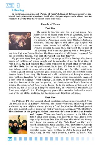 82
Unit 3
II. Reading
In the international project ‘Parade of Fame’ children of different countries pre-
sented their prominent musicians. Read what the participants said about their fa-
vourites. Say why they have chosen these musicians.
Parade of Fame
Part One
My name is Martha and I’m a great music fan.
Many styles of music were born in America, such as
blues, jazz, rock-n-roll, country music, pop. Teenag-
ers associate American music with Michael Jackson,
Madonna, Britney Spears and other pop singers. Of
course, these names are widely recognized and ex-
tremely popular because they represent the music of
the country. But when my granny was a “bobbysox”,
her teen idol was Frank Sinatra, the finest vocalist of all times, renowned for
his impeccable timbre. She said she would love him forever.
My parents were brought up with the songs of Elvis Presley who broke
hearts of millions of young people and is remembered as the first king of
rock-n-roll. My dad claimed that there would be no other king of rock-and-
roll like Elvis. But as my preferences lie in jazz, I’d like to talk about the
man whose music is immortal and who paved the way for other musicians.
I mean a giant among American jazz musicians, the most influential music
person Louis Armstrong. He broke with all traditions and brought about a
new rhythmic freedom for the performer, put an accent on a soloist, invented
a new form of singing – “scat singing”. In short, he revolutionized jazz. I’m
sure that because of his peculiar genius, the classic music of black Americans
became the music of all Americans. To me, he is the epitome of jazz and will
always be. He is, as Duke Ellington called him, an “American Standard, an
American original”. And I’m happy and proud that America had such a musi-
cian with the global audience for his music and timeless influence.
Part Two
I’m Phil and I’d like to speak about musicians whose music travelled from
the British Isles to Europe, America and other countries, inspiring others
and creating new original music, giving a fresh impulse for the development
of a new musical style. I mean the rock group from Liverpool “The Beatles”.
The admirers of the group said that there wouldn’t ever be the 2-nd Beatles
and I agree. There was hardly a person in the 60-s who
didn’t sing their songs. The records of this group were
regularly Number One hits all over the world and every-
body knew the names of the “Fab Four” as they were
called sometimes: John Lennon, Paul McCartney, George
Harrison and Ringo Starr. Most of their energetic and
powerful songs were written by John Lennon and Paul
McCartney. It was John Lennon, a rebel at heart, who
 