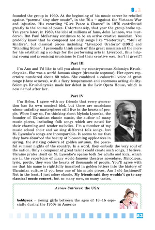83
3.2
founded the group in 1960. At the beginning of his music career he rebelled
against “parents’ tiny slow music”, in the 70-s – against the Vietnam War
and injustice. His recording “Give Peace a Chance” in 1970 contributed
greatly to the course of peace. Unfortunately, that year the group broke up.
Ten years later, in 1980, the idol of millions of fans, John Lennon, was mur-
dered. But Paul McCartney continues to be an active creative musician. You
probably know that he composed not only songs like “Yesterday”, “Mull of
Kintyre”, but classical pieces including “Liverpool Oratorio” (1991) and
“Standing Stone”. I personally think much of this great musician all the more
for his establishing a college for the performing arts in Liverpool, thus help-
ing young and promising musicians to find their creative way. Isn’t it great?!
Part III
I'm Ann and I’d like to tell you about my countrywoman Solomiya Krush-
elnytska. She was a world-famous singer (dramatic soprano). Her opera rep-
ertoire numbered about 60 roles. She combined a colourful voice of great
range (three octaves), with a fiery temperament and enormous acting ability.
Solomiya Krushelnytska made her debut in the Lviv Opera House, which is
now named after her.
Part IV
I’m Helen. I agree with my friends that every genera-
tion has its own musical idol, but there are musicians
whose unfading masterpieces still live in the hearts of peo-
ple. When I say so, I’m thinking about Mykola Lysenko, the
founder of Ukrainian classic music, the author of many
music pieces, including folk songs which are noted for
their charming and tender melodies. I’m a member of my
music school choir and we sing different folk songs, but
M. Lysenko’s songs are incomparable. It seems to me that
they have absorbed the beauty of blossoming apple-trees in
spring, the striking colours of golden autumn, the peace-
ful summer nights of the country. In a word, they embody the very soul of
the nation. Only a composer of great talent could create such songs, I believe.
Ukraine prides itself on M. Lysenko’s operas both for adults and kids, which
are in the repertoire of many world-famous theatres nowadays. Melodious,
lyric, poetic, they won the hearts of thousands of people. You’ll agree with
me that his name is rightfully inscribed in golden letters into the history of
Ukrainian culture if you hear one of his music pieces. Am I old-fashioned?
Not in the least. I just adore classic. My friends said they wouldn’t go to any
classical music concert, but so many men, so many tastes.
Across Cultures: the USA
bobbysox – young girls between the ages of 13–15 espe-
cially during the 1950s in America
 