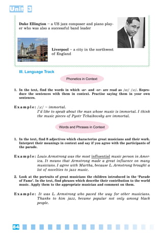 84
Unit 3
Duke Ellington – a US jazz composer and piano play-
er who was also a successful band leader
Liverpool – a city in the northwest
of England
III. Language Track
Phonetics in Context
1. In the text, find the words in which -ar- and -or- are read as /ɑ:/ /ͻ:/. Repro-
duce the sentences with them in context. Practise saying them in your own
sentences.
E x a m p l e : /ͻ:/ – immortal.
I’d like to speak about the man whose music is immortal. I think
the music pieces of Pyotr Tchaikovsky are immortal.
Words and Phrases in Context
1. In the text, find 8 adjectives which characterize great musicians and their work.
Interpret their meanings in context and say if you agree with the participants of
the parade.
E x a m p l e : Louis Armstrong was the most influential music person in Amer-
ica. It means that Armstrong made a great influence on many
musicians. I agree with Martha, because L. Armstrong brought a
lot of novelties to jazz music.
2. Look at the portraits of great musicians the children introduced in the ‘Parade
of Fame’. In the text, find phrases which describe their contribution to the world
music. Apply them to the appropriate musician and comment on them.
E x a m p l e : It was L. Armstrong who paved the way for other musicians.
Thanks to him jazz, became popular not only among black
people.
 