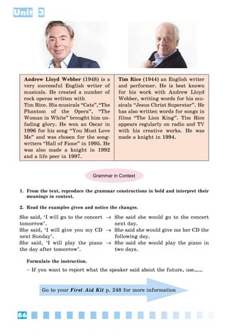 86
Unit 3
Andrew Lloyd Webber (1948) is a
very successful English writer of
musicals. He created a number of
rock operas written with
Tim Rice. His musicals “Cats”,“The
Phantom of the Opera”, “The
Woman in White” brought him un-
fading glory. He won an Oscar in
1996 for his song “You Must Love
Me” and was chosen for the song-
writers “Hall of Fame” in 1995. He
was also made a knight in 1992
and a life peer in 1997.
Tim Rice (1944) an English writer
and performer. He is best known
for his work with Andrew Lloyd
Webber, writing words for his mu-
sicals “Jesus Christ Superstar”. He
has also written words for songs in
films “The Lion King”. Tim Rice
appears regularly on radio and TV
with his creative works. He was
made a knight in 1994.
Grammar in Context
1. From the text, reproduce the grammar constructions in bold and interpret their
meanings in context.
2. Read the examples given and notice the changes.
She said, ‘I will go to the concert
tomorrow’.
She said, ‘I will give you my CD
next Sunday’.
She said, ‘I will play the piano
the day after tomorrow’.



She said she would go to the concert
next day.
She said she would give me her CD the
following day.
She said she would play the piano in
two days.
Formulate the instruction.
– If you want to report what the speaker said about the future, use……
Go to your First Aid Kit p. 248 for more information
 