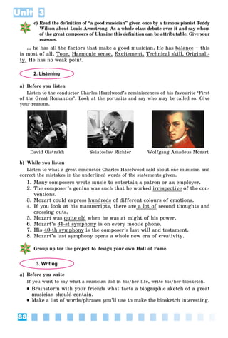 88
Unit 3
c) Read the definition of “a good musician” given once by a famous pianist Teddy
Wilson about Louis Armstrong. As a whole class debate over it and say whom
of the great composers of Ukraine this definition can be attributable. Give your
reasons.
… he has all the factors that make a good musician. He has balance – this
is most of all. Tone. Harmonic sense. Excitement. Technical skill. Originali-
ty. He has no weak point.
2. Listening
a) Before you listen
Listen to the conductor Charles Hazelwood’s reminiscences of his favourite ‘First
of the Great Romantics’. Look at the portraits and say who may be called so. Give
your reasons.
David Oistrakh Sviatoslav Richter Wolfgang Amadeus Mozart
b) While you listen
Listen to what a great conductor Charles Hazelwood said about one musician and
correct the mistakes in the underlined words of the statements given.
1. Many composers wrote music to entertain a patron or an employer.
2. The composer’s genius was such that he worked irrespective of the con-
ventions.
3. Mozart could express hundreds of different colours of emotions.
4. If you look at his manuscripts, there are a lot of second thoughts and
crossing outs.
5. Mozart was quite old when he was at might of his power.
6. Mozart’s 31-st symphony is on every mobile phone.
7. His 40-th symphony is the composer’s last will and testament.
8. Mozart’s last symphony opens a whole new era of creativity.
Group up for the project to design your own Hall of Fame.
3. Writing
a) Before you write
If you want to say what a musician did in his/her life, write his/her biosketch.
 Brainstorm with your friends what facts a biographic sketch of a great
musician should contain.
 Make a list of words/phrases you’ll use to make the biosketch interesting.
 