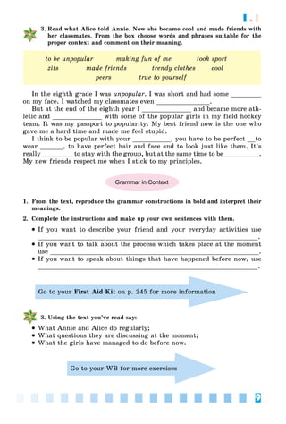 9
1.1
3. Read what Alice told Annie. Now she became cool and made friends with
her classmates. From the box choose words and phrases suitable for the
proper context and comment on their meaning.
to be unpopular making fun of me took sport
zits made friends trendy clothes cool
peers true to yourself
In the eighth grade I was unpopular. I was short and had some ________
on my face. I watched my classmates even ______________.
But at the end of the eighth year I _____________ and became more ath-
letic and _____________ with some of the popular girls in my field hockey
team. It was my passport to popularity. My best friend now is the one who
gave me a hard time and made me feel stupid.
I think to be popular with your __________, you have to be perfect __to
wear ______, to have perfect hair and face and to look just like them. It’s
really ________ to stay with the group, but at the same time to be _________.
My new friends respect me when I stick to my principles.
Grammar in Context
1. From the text, reproduce the grammar constructions in bold and interpret their
meanings.
2. Complete the instructions and make up your own sentences with them.
 If you want to describe your friend and your everyday activities use
__________________________________________________________.
 If you want to talk about the process which takes place at the moment
use _______________________________________________________.
 If you want to speak about things that have happened before now, use
__________________________________________________________.
Go to your First Aid Kit on p. 245 for more information
3. Using the text you’ve read say:
 What Annie and Alice do regularly;
 What questions they are discussing at the moment;
 What the girls have managed to do before now.
Go to your WB for more exercises
 