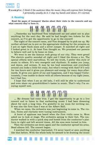 90
Unit 3
E x a m p l e : I think if the audience likes the music, they will express their feelings.
I personally usually do it. I clap my hands and dance. It’s normal.
II. Reading
Read the pages of teenagers’ diaries about their visits to the concerts and say
what concerts they’ve been to.
…Yesterday my boyfriend Tom telephoned me and asked not to plan
anything for the next day. He said he had bought two tickets for the
concert, so I’ve got the opportunity to go to the concert!
The night of the concert came, and Tom dropped by to pick me up. My
mother advised me to put on the appropriate clothing for the occasion so
I put on tight black jeans and a silver jumper. It matched all right and
I looked great in it. At least Tom thought so. We promised our parents
to behave well and to be home on time.
We went to see the famous rock group of our city. They were great!
The electric quality sounded all right and I liked the drums a lot. The
special effects were marvellous. To tell the truth, I prefer this style of
music to others. It’s very energetic and rhythmic. It makes you jump,
and dance, and scream. It may be too loud sometimes and everybody
around you looks a little bit crazy, but what’s wrong with that? It’s only
for two hours and it gives you pleasure and energy for many days after-
wards. It gives you spirit of joy and happiness, and I was happy! Unfor-
tunately, I was unable to dance with all others because of my tight jeans,
but I had fun.
I hope that when I am an old lady, I will still be able to understand
and even share my grandchildren’s tastes in music. That’s why I’m en-
joying myself now.
… My dreams had come true. I got the opportunity to go to a live
concert and to listen to that enchanting music I had been dreaming
about for such a long time. I’m grateful to my mum for inviting me.
It was also the first time I was at the Albert Hall.
When we came, the orchestra was just beginning to come in. The vio-
lins, flutes and clarinets were tuning instruments.
A burst of applause was heard when the first violin came in. Mum
asked me to look at stage. The orchestra sprang to their feet. The con-
ductor walked in with a quick step and bowed from the conductor’s plat-
form to right and left several times. All the eyes were turned to him.
Then the orchestra sat down again and the conductor spread his arms.
Dead silence fell. The concert began.
I watched the conductor fascinated. I’d never heard or seen anything
like that before. With the whole body he seemed to be drawing the music
 