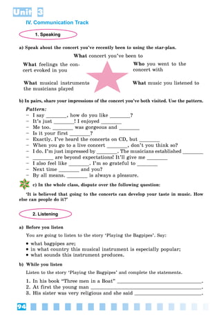 94
Unit 3
IV. Communication Track
1. Speaking
a) Speak about the concert you’ve recently been to using the star-plan.
What concert you’ve been to
What feelings the con-
cert evoked in you
Who you went to the
concert with
What music you listened to
What musical instruments
the musicians played
b) In pairs, share your impressions of the concert you’ve both visited. Use the pattern.
Pattern:
– I say _______, how do you like _______?
– It’s just _______! I enjoyed _______
– Me too. _______ was gorgeous and _______
– Is it your first _______?
– Exactly. I’ve heard the concerts on CD, but _______
– When you go to a live concert _______, don’t you think so?
– I do. I’m just impressed by _______. The musicians established _______
– _______ are beyond expectations! It’ll give me _______
– I also feel like _______. I’m so grateful to _______
– Next time _______ and you?
– By all means. _______ is always a pleasure.
c) In the whole class, dispute over the following question:
‘It is believed that going to the concerts can develop your taste in music. How
else can people do it?’
2. Listening
a) Before you listen
You are going to listen to the story ‘Playing the Bagpipes’. Say:
 what bagpipes are;
 in what country this musical instrument is especially popular;
 what sounds this instrument produces.
b) While you listen
Listen to the story ‘Playing the Bagpipes’ and complete the statements.
1. In his book “Three men in a Boat” .
2. At first the young man .
3. His sister was very religious and she said .
 