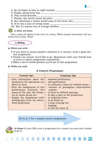 95
3.3
4. So, he began to play at night instead .
5. People, going home late .
6. They would describe .
7. Finally, the family found the place .
8. But sometimes a visitor would come to the house who .
9. If he was a man of strong mind, .
10. But if a person was of average intellect .
c) After you listen
Give a piece of advice to the hero of a story. What musical instrument will you
advise him to play. Why?
3. Writing
a) Before you write
 If you want to attract people’s attention to a concert, write a good con-
cert programme.
 Choose any concert you’d like to go. Brainstorm with your friends how
to write a concert programme successfully.
 Make a list of words/phrases you’ll use in this programme.
b) While you write
A Concert Programme
Content tips Language tips
– Give information about the
production the spectators are
about to view.
– Give the background of the
performance (concert), the
names of the cast, the orches-
tra or music group etc.
– Supply the programme with
photographs from the adver-
tised production.
– talented performers;
– solo performers;
– to cultivate a taste for refined music;
– winners of prestigious international
contest;
– to have an official opening;
– to play a part in the production;
– to originate from;
– to be based on
– a long running hit;
– staging;
– to tell the story of.
Go to p. 5 for a sample concert programme
At Home: In your WB, write a programme for a concert you want your friends
to go to.
 