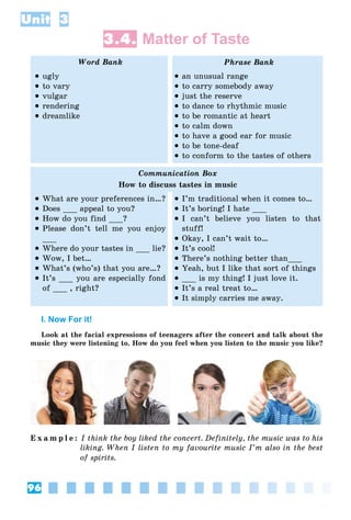 96
Unit 3
3.4. Matter of Taste
Word Bank Phrase Bank
 ugly
 to vary
 vulgar
 rendering
 dreamlike
 an unusual range
 to carry somebody away
 just the reserve
 to dance to rhythmic music
 to be romantic at heart
 to calm down
 to have a good ear for music
 to be tone-deaf
 to conform to the tastes of others
Communication Box
How to discuss tastes in music
 What are your preferences in…?
 Does ___ appeal to you?
 How do you find ___?
 Please don’t tell me you enjoy
___
 Where do your tastes in ___ lie?
 Wow, I bet…
 What’s (who’s) that you are…?
 It’s ___ you are especially fond
of ___ , right?
 I’m traditional when it comes to…
 It’s boring! I hate ___
 I can’t believe you listen to that
stuff!
 Okay, I can’t wait to…
 It’s cool!
 There’s nothing better than___
 Yeah, but I like that sort of things
 ___ is my thing! I just love it.
 It’s a real treat to…
 It simply carries me away.
I. Now For it!
Look at the facial expressions of teenagers after the concert and talk about the
music they were listening to. How do you feel when you listen to the music you like?
E x a m p l e : I think the boy liked the concert. Definitely, the music was to his
liking. When I listen to my favourite music I’m also in the best
of spirits.
 