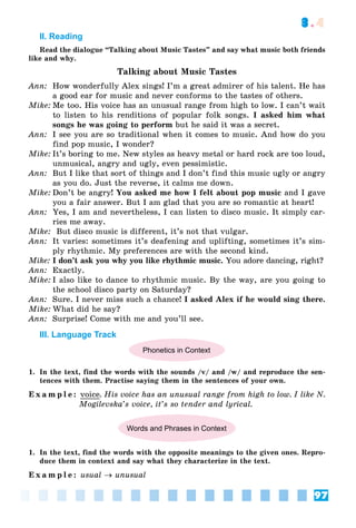 97
3.4
II. Reading
Read the dialogue “Talking about Music Tastes” and say what music both friends
like and why.
Talking about Music Tastes
Ann: How wonderfully Alex sings! I’m a great admirer of his talent. He has
a good ear for music and never conforms to the tastes of others.
Mike: Me too. His voice has an unusual range from high to low. I can’t wait
to listen to his renditions of popular folk songs. I asked him what
songs he was going to perform but he said it was a secret.
Ann: I see you are so traditional when it comes to music. And how do you
find pop music, I wonder?
Mike: It’s boring to me. New styles as heavy metal or hard rock are too loud,
unmusical, angry and ugly, even pessimistic.
Ann: But I like that sort of things and I don’t find this music ugly or angry
as you do. Just the reverse, it calms me down.
Mike: Don’t be angry! You asked me how I felt about pop music and I gave
you a fair answer. But I am glad that you are so romantic at heart!
Ann: Yes, I am and nevertheless, I can listen to disco music. It simply car-
ries me away.
Mike: But disco music is different, it’s not that vulgar.
Ann: It varies: sometimes it’s deafening and uplifting, sometimes it’s sim-
ply rhythmic. My preferences are with the second kind.
Mike: I don’t ask you why you like rhythmic music. You adore dancing, right?
Ann: Exactly.
Mike: I also like to dance to rhythmic music. By the way, are you going to
the school disco party on Saturday?
Ann: Sure. I never miss such a chance! I asked Alex if he would sing there.
Mike: What did he say?
Ann: Surprise! Come with me and you’ll see.
III. Language Track
Phonetics in Context
1. In the text, find the words with the sounds /v/ and /w/ and reproduce the sen-
tences with them. Practise saying them in the sentences of your own.
E x a m p l e : voice. His voice has an unusual range from high to low. I like N.
Mogilevska’s voice, it’s so tender and lyrical.
Words and Phrases in Context
1. In the text, find the words with the opposite meanings to the given ones. Repro-
duce them in context and say what they characterize in the text.
E x a m p l e : usual  unusual
 