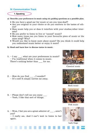 99
3.4
IV. Communication Track
1. Speaking
a) Describe your preferences in music using six guiding questions as a possible plan.
 Do you have a good ear for music or are you tone-deaf?
 Are you original in your choice or do you conform to the tastes of oth-
ers?
 Does music help you or does it interfere with your studies/other inter-
ests?
 Do you prefer to listen to live or ‘canned’ music?
 How many times can you listen to your favourite piece of music or the
same song? Why?
 Would you like to know more about music? Do you think it could help
you understand music better or enjoy it more?
b) Read and learn how to discuss tastes in music.
1. – I say ___, what are your preferences in music?
– I’m traditional when it comes to music.
There’s nothing better than ___ for me.
Classical music
2. – How do you find ___ , I wonder?
– It’s cool! It simply carries me away.
Rock music
3. – Please don’t tell me you enjoy ___
– Yeah, I like that sort of things.
Folk music
4. – Wow, I bet you are a great admirer of ___ , aren’t
you?
– I really am. And I can’t wait to listen to her
again.
Lady Gaga
 