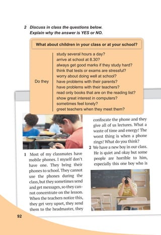 2 Discuss in class the questions below.
Explain why the answer is YES or NO.
Do they
study several hours a day?
arrive at school at 8.30?
always get good marks if they study hard?
think that tests or exams are stressful?
worry about doing well at school?
have problems with their parents?
have problems with their teachers?
read only books that are on the reading list?
show great interest in computers?
sometimes feel lonely?
greet teachers when they meet them?
What about children in your class or at your school?
1 Most of my classmates have
mobile phones. I myself don’t
have one. They bring their
phones to school. They cannot
use the phones during the
class,but they sometimes send
and get messages,so they can-
not concentrate on the lesson.
When the teachers notice this,
they get very upset, they send
them to the headmaster, they
conﬁscate the phone and they
give all of us lectures. What a
waste of time and energy! The
worst thing is when a phone
rings! What do you think?
2 We have a new boy in our class.
He is quiet and okay but some
people are horrible to him,
especially this one boy who is
92
 