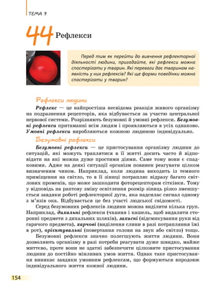 Тема 9
154
Рефлекси людини
Рефлекс — це найпростіша несвідома реакція живого організму
на подразнення рецепторів, яка відбувається за участю центральної
нервової системи. Розрізняють безумовні й умовні рефлекси. Безумов-
ні рефлекси притаманні всім людям і проявляються в усіх однаково.
Умовні рефлекси виробляються кожною людиною індивідуально.
Безумовні рефлекси
Безумовні рефлекси — це пристосування організму людини до
ситуацій, які можуть траплятися в її житті досить часто й відпо-
відати на які можна дуже простими діями. Саме тому вони є спад-
ковими. Адже на деякі ситуації організм повинен реагувати цілком
визначеним чином. Наприклад, коли людина виходить із темного
приміщення на світло, то в її зіниці потрапляє відразу багато світ-
лових променів, що може зашкодити фоторецепторам сітківки. Тому
у відповідь на раптову зміну освітлення розмір зіниць різко зменшу-
ється завдяки роботі рефлекторної дуги, яка надсилає сигнал одному
з  м’язів ока. Відбувається це без участі людської свідомості.
Серед безумовних рефлексів людини можна виділити кілька груп.
Наприклад, дихальні рефлекси (чхання і кашель, щоб видалити сто-
ронні предмети з дихальних шляхів), захисні (відсмикування руки від
гарячого предмета), харчові (виділення слини в разі потрапляння їжі
в рот), орієнтувальні (повертання голови на звук або світло) тощо.
Безумовні рефлекси значно полегшують життя людини. Вони
дозволяють організму в разі потреби реагувати дуже швидко, майже
миттєво, проте вони не здатні забезпечити цілковите пристосування
людини до постійно мінливих умов життя. Однак таке пристосуван-
ня виникає завдяки умовним рефлексам, що формуються впродовж
індивідуального життя кожної людини.
Перед тим як перейти до вивчення рефлекторної
діяльності людини, пригадайте, які рефлекси можна
спостерігати у тварин. Які переваги дає тваринам на-
явність у них рефлексів? Які ще форми поведінки можна
спостерігати у тварин?
44Рефлекси
 