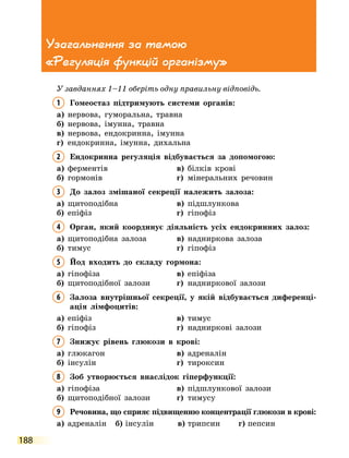 188
Узагальнення за темою
«Регуляція функцій організму»
У завданнях 1–11 оберіть одну правильну відповідь.
1	
Гомеостаз підтримують системи органів:
а)	 нервова, гуморальна, травна
б)	 нервова, імунна, травна
в)	 нервова, ендокринна, імунна
г)	 ендокринна, імунна, дихальна
2	 Ендокринна регуляція відбувається за допомогою:
а)	 ферментів	 в)	 білків крові
б)	 гормонів	 г)	 мінеральних речовин
3	
До залоз змішаної секреції належить залоза:
а)	 щитоподібна	 в)	 підшлункова
б)	 епіфіз	 г)	 гіпофіз
4	
Орган, який координує діяльність усіх ендокринних залоз:
а)	 щитоподібна залоза	 в)	 надниркова залоза
б)	 тимус	 г)	 гіпофіз
5	
Йод входить до складу гормона:
а)	 гіпофіза	 в)	 епіфіза
б)	 щитоподібної залози	 г)	 надниркової залози
6	
Залоза внутрішньої секреції, у якій відбувається диференці-
ація лімфоцитів:
а)	 епіфіз	 в)	 тимус
б)	 гіпофіз	 г)	 надниркові залози
7	
Знижує рівень глюкози в крові:
а)	 глюкагон	 в)	 адреналін
б)	 інсулін	 г)	 тироксин
8	
Зоб утворюється внаслідок гіперфункції:
а)	 гіпофіза	 в)	 підшлункової залози
б)	 щитоподібної залози	 г)	 тимусу
9	
Речовина, що сприяє підвищенню концентрації глюкози в крові:
а)	 адреналін	 б)	інсулін	 в)	трипсин	 г)	пепсин
 