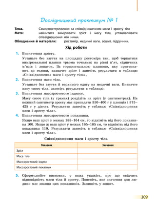 209
Дослідницький практикум № 1
Тема.	 Самоспостереження за співвідношенням маси і зросту тіла
Мета:	 навчитися вимірювати зріст і масу тіла, установлювати
співвідношення між ними.
Обладнання й матеріали:	 ростомір, медичні ваги, зошит, підручник.
Хід роботи
	1.	 Визначення зросту.
	 	 Устаньте без взуття на площадку ростоміра так, щоб торкатися
вимірювальної планки трьома точками: на рівні п’ят, сідничних
м’язів і лопаток. За горизонтальною планкою, яку притиска-
ють до голови, визначте зріст і занесіть результати в таблицю
«Співвідношення маси і зросту тіла».
	2.	 Визначення маси тіла.
	 	 Устаньте без взуття й верхнього одягу на медичні ваги. Визначте
масу свого тіла, занесіть результати в таблицю.
	3.	 Визначення масозростового індексу.
	 	 Масу свого тіла (у грамах) розділіть на зріст (у сантиметрах). На
кожний сантиметр зросту має припадати 350–400 г у хлопців і 375–
425  г у  дівчат. Результати занесіть у таблицю «Співвідношення
маси і  зросту тіла».
	4.	 Визначення масозростового показника.
	 	 Якщо ваш зріст у межах 155–164 см, то відніміть від його показни-
ка 100. Якщо ж ваш зріст у межах 165–185 см, то відніміть від його
показника 110. Результати занесіть в таблицю «Співвідношення
маси і зросту тіла».
Співвідношення маси і зросту тіла
Показник Значення
Зріст
Маса тіла
Масозростовий індекс
Масозростовий показник
	5.	 Сформулюйте висновки, у яких укажіть, про що свідчить
відповідність маси тіла й зросту. Поясніть, яке значення для лю-
дини має знання цих показників. Запишіть у зошит.
 
