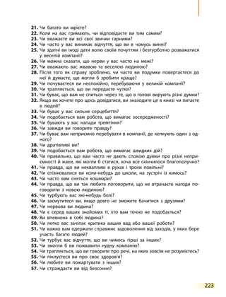 223
21.	
Чи багато ви мрієте?
22.	
Коли на вас гримають, чи відповідаєте ви тим самим?
23.	
Чи вважаєте ви всі свої звички гарними?
24.	
Чи часто у вас виникає відчуття, що ви в чомусь винні?
25.	
Чи здатні ви іноді дати волю своїм почуттям і безтурботно розважатися
у веселій компанії?
26.	
Чи можна сказати, що нерви у вас часто на межі?
27.	
Чи вважають вас жвавою та веселою людиною?
28.	
Після того як справу зроблено, чи часто ви подумки повертаєтеся до
неї й думаєте, що могли б зробити краще?
29.	
Чи почуваєтеся ви неспокійно, перебуваючи у великій компанії?
30.	
Чи трапляється, що ви передаєте чутки?
31.	
Чи буває, що вам не спиться через те, що в голові вирують різні думки?
32.	
Якщо ви хочете про щось довідатися, ви знаходите це в книзі чи питаєте
в людей?
33.	
Чи буває у вас сильне серцебиття?
34.	
Чи подобається вам робота, що вимагає зосередженості?
35.	
Чи бувають у вас напади тремтіння?
36.	
Чи завжди ви говорите правду?
37.	
Чи буває вам неприємно перебувати в компанії, де кепкують один з од­
ного?
38.	
Чи дратівливі ви?
39.	
Чи подобається вам робота, що вимагає швидких дій?
40.	
Чи правильно, що вам часто не дають спокою думки про різні непри­
ємності й жахи, які могли б статися, хоча все скінчилося благополучно?
41.	
Чи правда, що ви неквапливі в рухах і трохи повільні?
42.	
Чи спізнювалися ви коли-небудь до школи, на зустріч із кимось?
43.	
Чи часто вам сняться кошмари?
44.	
Чи правда, що ви так любите поговорити, що не втрачаєте нагоди по­
говорити з новою людиною?
45.	
Чи турбують вас які-небудь болі?
46.	
Чи засмутитеся ви, якщо довго не зможете бачитися з друзями?
47.	
Чи нервова ви людина?
48.	
Чи є серед ваших знайомих ті, хто вам точно не подобається?
49.	
Ви впевнена в собі людина?
50.	
Чи легко вас зачіпає критика ваших вад або вашої роботи?
51.	
Чи важко вам одержати справжнє задоволення від заходів, у яких бере
участь багато людей?
52.	
Чи турбує вас відчуття, що ви чимось гірші за інших?
53.	
Чи змогли б ви пожвавити нудну компанію?
54.	
Чи трапляється, що ви говорите про речі, на яких зовсім не розумієтесь?
55.	
Чи піклуєтеся ви про своє здоров’я?
56.	
Чи любите ви пожартувати з інших?
57.	
Чи страждаєте ви від безсоння?
 