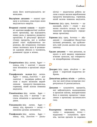 227
Словник
яких його життєдіяльність не-
можлива.
Внутрішнє дихання  — окисні про-
цеси в клітинах, унаслідок яких
виділяється енергія.
Вторинні статеві ознаки  — відміт-
ні анатомо-морфологічні особли-
вості організму, що відіграють
певну роль у процесах розвитку
організму й регуляції фізіоло-
гічних процесів, які в особин
різної статі відбуваються по-
різному. До вторинних статевих
ознак належать вуса й розвине-
не адамове яблуко в чоловіків,
розвинені груди в жінок.
Г
Гіпервітаміноз  (від латин. hyper  —
понад, vita  — життя)  — надли-
шок вітамінів в організмі люди-
ни.
Гіперфункція залози  (від латин.
hyper  — понад, function  — дія­
льність)  — надмірна робота за-
лози з надто великим вироб­
ленням продукту  (наприклад,
гормона), який залоза повинна
виділяти.
Гіповітаміноз  (від латин. hypo  —
знизу, під, vita  — життя)  — не-
стача вітамінів в організмі лю-
дини.
Гіподинамія  (від латин. hypo  —
знизу, під, dynamis  — сила)  —
знижена рухова активність.
Гіпофункція  (від латин. hypo  —
знизу, під, function  — діяль-
ність)  — недостатня робота за-
лози з надто малим виробленням
продукту  (наприклад, гормона),
який залоза повинна виділяти.
Гомеостаз  (від грец. homoios  — од-
наковий, statis  — стан)  — від-
носна сталість складу та влас-
тивостей внутрішнього середо­
вища організму.
Гормони  (від грец. hormao  — збу-
джую)  — специфічні біологічно
активні речовини, що здійсню-
ють свій уплив далеко від місця
синтезу.
Грудне дихання  — тип дихання, за
якого в акті видиху переважає
м’язове зусилля, що створюєть-
ся міжреберними м’язами.
Д
Дендрит  (від грец. dendron  — де-
рево)  — короткий відросток не-
йрона.
Динамічна робота м’язів  — робота,
під час якої м’язи почергово ско-
рочуються й розтягуються.
Дихання  — сукупність процесів,
які забезпечують надходження
в організм кисню, використання
його в окисних процесах і вида-
лення з організму вуглекислого
газу.
Е
Ендокринна система  (від грец.
endon  — всередину, krino  —
відділяю)  — сукупність орга-
нів, частин органів та окремих
 