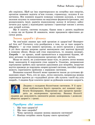 Навіщо вивчати людину
5
або пиріжок. Щоб ця їжа перетворилася на потрібну вам енергію,
організм повинен задіяти м’язи голови, стравоходу, шлунка й  ки-
шечника. Він повинен віддати команду слинним залозам, а  також
залозам шлунка та кишечника на виділення ферментів (речовин, які
розщеплюють їжу); задіяти підшлункову залозу й печінку; забез-
печити рух крові у відповідних органах і транспорт кисню з легень
для потреб клітин.
Що й казати, система складна. Однак вона є досить надійною
і, якщо ми не будемо їй заважати, може працювати ефективно де-
сятки років.
Знання, здоров’я і фінанси
Чи пов’язані знання про свій організм зі здоров’ям? Безпереч­
но! Але як? Спочатку слід розібратися з тим, що ж таке здоров’я.
Здоров’я — це стан живого організму, за якого організм у цілому
й усі його органи зокрема здатні виконувати свої життєві функції
в повному обсязі. Якщо цей стан порушиться, то людина захворіє.
Хвороба — це процес, який проявляється в порушенні будови, об-
міну речовин та функціонування організму або його частин.
Якщо не знати, як улаштоване ваше тіло, то досить легко можна
йому зашкодити й порушити стан здоров’я. Скажімо, неправильне
харчування зробить ваш організм уразливим для мікробів, незручне
взуття призведе до порушень опорно-рухової системи, постійні стреси
можуть спричинити проблеми з нервовою системою.
Незнання власної біології може призвести також до суттєвих фі-
нансових втрат. Того, хто не знає, легко ошукати, наприклад можна
переконати вдатися до «чудодійної дієти» або купити «засіб від усіх
хвороб». І людина буде платити гроші за руйнацію власного здоров’я.
Людина є складною біологічною системою. У її орга-
нізмі відбувається безліч процесів, які повинні пере-
бігати безперервно. Порушення цих процесів призво-
дить до захворювань організму. Знання біології
людини дає можливість зменшити ризик захворювань і дозволяє
зберегти здоров’я і гроші.
Перевірте свої знання
1.	 Що таке здоров’я?
2.	 Що таке хвороба?
3.	 Чому організм людини можна вважати системою?
4*.	 Навіщо потрібно знати будову свого організму?
 
